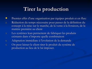 Tirer la production Premier effet d’une organisation par équipes produit et en flux: Réduction du temps nécessaire pour passer de la définition du concept à la mise sur le marché, de la vente à la livraison, de la matière première au client Les systèmes lean permettent de fabriquer les produits existants dans n’importe quelle combinaison Adaptation immédiate à l’evolution de la demande On peut laisser le client tirer le produit du système de production au lieu de le lui imposer. 