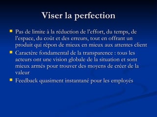 Viser la perfection Pas de limite à la réduction de l’effort, du temps, de l’espace, du coût et des erreurs, tout en offrant un produit qui répon de mieux en mieux aux attentes client Caractère fondamental de la transparence : tous les acteurs ont une vision globale de la situation et sont mieux armés pour trouver des moyens de créer de la valeur Feedback quasiment instantané pour les employés 