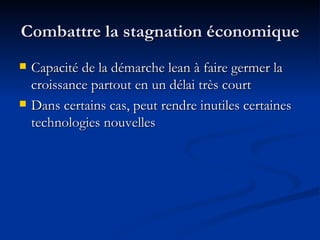 Combattre la stagnation économique Capacité de la démarche lean à faire germer la croissance partout en un délai très court Dans certains cas, peut rendre inutiles certaines technologies nouvelles 