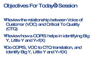 Objectives For Today’s Session Review the relationship between Voice of Customer (VOC) and Critical To Quality (CTQ) Review how a COPIS helps in identifying Big Y, Little Y and Y=f(X) Do COPIS, VOC to CTQ translation, and Identify Big Y, Little Y and Y=f(X)  