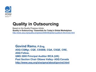 Quality in Outsourcing
Based on the Quality Progress Article:
Quality in Outsourcing - Essentials for Today’s Global Marketplace
http://www.asq.org/quality-progress/2008/08/global-quality/in-the-know.html




   Govind Ramu, P.Eng,
   ASQ CQMgr, CQE, CSSBB, CQA, CSQE, CRE,
   ASQ Fellow,
   QMS 2000 Principal Auditor IRCA (UK)
   Past Section Chair Ottawa Valley- ASQ Canada
   http://www.asq.org/sixsigma/about/govind.html
 