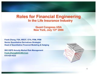 Roles for Financial Engineering
                         In the Life Insurance Industry
                                 Quant Congress USA
                                New York, July 13th 2006


Frank Zhang, FSA, MSCF, CFA, FRM, PRM
Senior Quantitative Derivatives Strategist
Head of Quantitative Financial Modeling & Hedging

ING USFS Annuity Market Risk Management
Frank.Zhang@US.ING.Com
610-425-4222




                                                           1
 