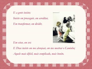 E a gente insiste; Insiste em prosseguir, em acreditar, Em transformar, em dividir, Em estar, em ser; E Deus insiste em nos abençoar, em nos mostrar o Caminho; Aquele mais difícil, mais complicado, mais bonito. 