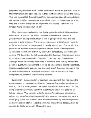 properties of just one of them. All the information about the particles, such as
their momentum and spin, lies only in their joint properties, (recall the twins).
This also means that if something affects the quantum state of one particle, it
will inevitably affect the quantum state of the other, no matter how far apart
they are. It is this that gives entanglement the "spooky" character that
Einstein found so distasteful. [1, 10]
After thirty years, technology has finally reached a point that has enabled
scientists to actualize, that which until now, had been the theoretical
possibilities of entanglement. Much of this is going on right now, and the
progress is quite amazing. The progress in quantum entanglement research,
as far as applications are concerned, is rapidly making way. Current physics
publications are filled with entanglement articles. Some of entanglement
applications are not only extremely useful, but conceptually astounding and
exciting [*]. Currently, the hot topics related to Quantum Entanglement seem
to be: Quantum Cryptography, Quantum Computing, and Teleportation. [*]
Although much has already been done, if scientists were to fully harness the
power of quantum entanglement, it would be an enormous technological leap.
Imagine cryptography systems that are crack proof. Quantum computing has
already established the name q-bit (quantum bit) for its memory. Such
computers would render the microchip obsolete.
Surprisingly, the application of quantum entanglement that has made the
most progress is teleportation. Discover magazine featured an article on the
matter, “Yet it is entanglement that opens the door to teleportation.” In fact,
using the EPR experiment, scientists at IBM found that it was possible to
teleport atoms. “Two particles with the same information are identical, so
teleporting the information is essentially the same as teleporting the particle
itself” [13]. Since the, scientist have actually successfully teleported photons
and entire cesium atoms. [13] It is estimated that within a decade, it will be
possible to do the same with DNA and viruses.
X
 