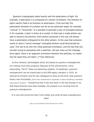 Quantum cryptography deals heavily with the polarization of light. For
example, a light beam is a composed of a stream of photons. The direction of
light's electric field is its direction of polarization. [Text and lab] The
polarization direction of a photon can be at any particular angle, for example
"vertical" or "horizontal". It is possible to generate a pair of entangled photons
if, for example, a laser is shone at a crystal. In that case a single photon can
split to become two photons. Each photon produced in this way will always
have a polarization orthogonal to the other photon. In the case that someone
wants to send a “secret message” entangled photons could theoretically be
used. This has to do with the initial polarized orientation, and the fact that any
intruder trying to eavesdrop with a polarizer, will just mess up the message
Once again, there is an apparent connection between the particles, no matter
how far apart they are taken. [**see reference]
At this moment, technologies which are based on quantum entanglement
are making more than progress. Because of this phenomenon, some
astounding, “Sci-Fi” ideas are becoming realities. To backtrack, quantum
entanglement can be traced back to the EPR paper/ paradox in 1935. An
attempt by Einstein and his two colleagues to show at the time, that quantum
theory was incomplete, (Even when unintentional or accidental, it seems everything is ultimately
traced back to Einstein). Considering that it has only been in the last decade or so,
that these theories have been testable, the present is an exciting time for
quantum entanglement.
It is now and tomorrow that it will unfold, just what all does entanglement
hold?
(yes you are supposed to think that last part is lame)
XI
 
