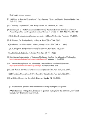References- (in order of appearance)
[1] J. Gibbon, In Search of Schrodinger’s Cat: Quantum Physics and Reality (Bantam Books, New
York, NY, 1984).
[2] D. Darling, Teleportation (John Wiley & Sons, Inc., Hoboken, NJ, 2005).
[3] Schrödinger, E. (1935) "Discussion of Probability Relations Between Separated Systems,"
Proceedings of the Cambridge Philosophical Society 31 (1935): 555-563; 32 (1936): 446-451
[4] R.L. Liboff, Introductory Quantum Mechanics (Addison Wesley, San Francisco, CA, 2003).
[5] R. Penrose, The Road to Reality (Alfred A. Knopf, New York, 2005).
[6] B. Greene, The Fabric of the Cosmos (Vintage Books, New York, NY, 2004).
[7] R.B. Laughlin, A Different Universe (Basic Books, New York, NY, 2005)
[8] A.Einstein, B. Podolsky, N. Rosen, Phys. Rev. 68, 777 (1932).
[9] Copenhagen Interpretation of Quantum Mechanics, Stanford Encyclopedia of Philosophy,
http://plato.stanford.edu/entries/qm-copenhagen #3, accessed 12 Feb 2008.
[10] Quantum Entanglement and Information, Stanford Encyclopedia of Philosophy,
http://plato.stanford.edu/entries/qt-entangle, accessed 12 Feb 2008.
[11] E.H. Walker, The Physics of Consciousness (Basic Books, New York, NY, 2000).
[12] D. Lindley, Where Does the Weirdness Go? Basic Books, New York, NY, 1996)
[13] M. Kaku, Through the Wormhole, Discover, Special Ed. 38, (2008)
[*] no one source, gathered from combination of many books previously read
[**] In Technical writing class , I focused on quantum cryptography the entire time, so where I
learned every detail is not easy to track.
XII
 