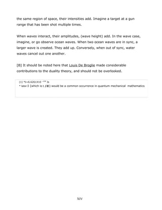 the same region of space, their intensities add. Imagine a target at a gun
range that has been shot multiple times.
When waves interact, their amplitudes, (wave height) add. In the wave case,
imagine, or go observe ocean waves. When two ocean waves are in sync, a
larger wave is created. They add up. Conversely, when out of sync, water
waves cancel out one another.
[B] It should be noted here that Louis De Broglie made considerable
contributions to the duality theory, and should not be overlooked.
(1) *=6.6261X10 34−
Js
* later  (which is  /2) would be a common occurrence in quantum mechanical mathematics
XIV
 