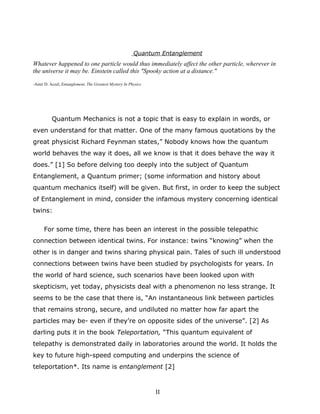 Quantum Entanglement
Whatever happened to one particle would thus immediately affect the other particle, wherever in
the universe it may be. Einstein called this "Spooky action at a distance."
-Amir D. Aczel, Entanglement, The Greatest Mystery In Physics
Quantum Mechanics is not a topic that is easy to explain in words, or
even understand for that matter. One of the many famous quotations by the
great physicist Richard Feynman states,” Nobody knows how the quantum
world behaves the way it does, all we know is that it does behave the way it
does.” [1] So before delving too deeply into the subject of Quantum
Entanglement, a Quantum primer; (some information and history about
quantum mechanics itself) will be given. But first, in order to keep the subject
of Entanglement in mind, consider the infamous mystery concerning identical
twins:
For some time, there has been an interest in the possible telepathic
connection between identical twins. For instance: twins “knowing” when the
other is in danger and twins sharing physical pain. Tales of such ill understood
connections between twins have been studied by psychologists for years. In
the world of hard science, such scenarios have been looked upon with
skepticism, yet today, physicists deal with a phenomenon no less strange. It
seems to be the case that there is, “An instantaneous link between particles
that remains strong, secure, and undiluted no matter how far apart the
particles may be- even if they’re on opposite sides of the universe”. [2] As
darling puts it in the book Teleportation, “This quantum equivalent of
telepathy is demonstrated daily in laboratories around the world. It holds the
key to future high-speed computing and underpins the science of
teleportation*. Its name is entanglement [2]
II
 