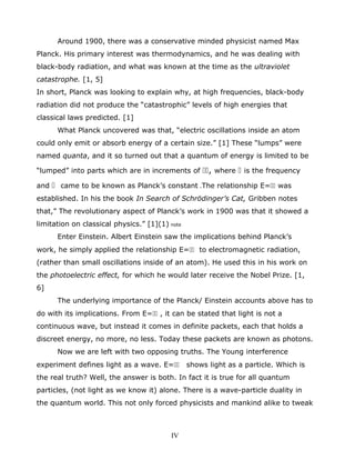 Around 1900, there was a conservative minded physicist named Max
Planck. His primary interest was thermodynamics, and he was dealing with
black-body radiation, and what was known at the time as the ultraviolet
catastrophe. [1, 5]
In short, Planck was looking to explain why, at high frequencies, black-body
radiation did not produce the “catastrophic” levels of high energies that
classical laws predicted. [1]
What Planck uncovered was that, “electric oscillations inside an atom
could only emit or absorb energy of a certain size.” [1] These “lumps” were
named quanta, and it so turned out that a quantum of energy is limited to be
“lumped” into parts which are in increments of , where  is the frequency
and  came to be known as Planck’s constant .The relationship E= was
established. In his the book In Search of Schrödinger’s Cat, Gribben notes
that,” The revolutionary aspect of Planck’s work in 1900 was that it showed a
limitation on classical physics.” [1](1) note
Enter Einstein. Albert Einstein saw the implications behind Planck’s
work, he simply applied the relationship E= to electromagnetic radiation,
(rather than small oscillations inside of an atom). He used this in his work on
the photoelectric effect, for which he would later receive the Nobel Prize. [1,
6]
The underlying importance of the Planck/ Einstein accounts above has to
do with its implications. From E= , it can be stated that light is not a
continuous wave, but instead it comes in definite packets, each that holds a
discreet energy, no more, no less. Today these packets are known as photons.
Now we are left with two opposing truths. The Young interference
experiment defines light as a wave. E= shows light as a particle. Which is
the real truth? Well, the answer is both. In fact it is true for all quantum
particles, (not light as we know it) alone. There is a wave-particle duality in
the quantum world. This not only forced physicists and mankind alike to tweak
IV
 