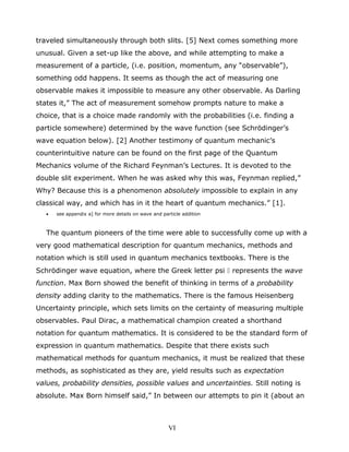 traveled simultaneously through both slits. [5] Next comes something more
unusual. Given a set-up like the above, and while attempting to make a
measurement of a particle, (i.e. position, momentum, any “observable”),
something odd happens. It seems as though the act of measuring one
observable makes it impossible to measure any other observable. As Darling
states it,” The act of measurement somehow prompts nature to make a
choice, that is a choice made randomly with the probabilities (i.e. finding a
particle somewhere) determined by the wave function (see Schrödinger’s
wave equation below). [2] Another testimony of quantum mechanic’s
counterintuitive nature can be found on the first page of the Quantum
Mechanics volume of the Richard Feynman’s Lectures. It is devoted to the
double slit experiment. When he was asked why this was, Feynman replied,”
Why? Because this is a phenomenon absolutely impossible to explain in any
classical way, and which has in it the heart of quantum mechanics.” [1].
• see appendix a] for more details on wave and particle addition
The quantum pioneers of the time were able to successfully come up with a
very good mathematical description for quantum mechanics, methods and
notation which is still used in quantum mechanics textbooks. There is the
Schrödinger wave equation, where the Greek letter psi  represents the wave
function. Max Born showed the benefit of thinking in terms of a probability
density adding clarity to the mathematics. There is the famous Heisenberg
Uncertainty principle, which sets limits on the certainty of measuring multiple
observables. Paul Dirac, a mathematical champion created a shorthand
notation for quantum mathematics. It is considered to be the standard form of
expression in quantum mathematics. Despite that there exists such
mathematical methods for quantum mechanics, it must be realized that these
methods, as sophisticated as they are, yield results such as expectation
values, probability densities, possible values and uncertainties. Still noting is
absolute. Max Born himself said,” In between our attempts to pin it (about an
VI
 