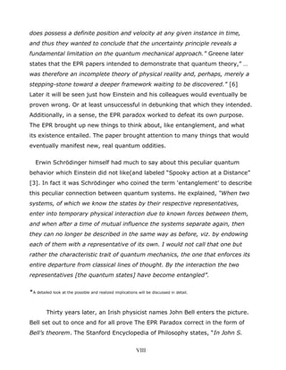 does possess a definite position and velocity at any given instance in time,
and thus they wanted to conclude that the uncertainty principle reveals a
fundamental limitation on the quantum mechanical approach.” Greene later
states that the EPR papers intended to demonstrate that quantum theory,” …
was therefore an incomplete theory of physical reality and, perhaps, merely a
stepping-stone toward a deeper framework waiting to be discovered.” [6]
Later it will be seen just how Einstein and his colleagues would eventually be
proven wrong. Or at least unsuccessful in debunking that which they intended.
Additionally, in a sense, the EPR paradox worked to defeat its own purpose.
The EPR brought up new things to think about, like entanglement, and what
its existence entailed. The paper brought attention to many things that would
eventually manifest new, real quantum oddities.
Erwin Schrödinger himself had much to say about this peculiar quantum
behavior which Einstein did not like(and labeled “Spooky action at a Distance”
[3]. In fact it was Schrödinger who coined the term ‘entanglement’ to describe
this peculiar connection between quantum systems. He explained, “When two
systems, of which we know the states by their respective representatives,
enter into temporary physical interaction due to known forces between them,
and when after a time of mutual influence the systems separate again, then
they can no longer be described in the same way as before, viz. by endowing
each of them with a representative of its own. I would not call that one but
rather the characteristic trait of quantum mechanics, the one that enforces its
entire departure from classical lines of thought. By the interaction the two
representatives [the quantum states] have become entangled”.
*A detailed look at the possible and realized implications will be discussed in detail.
Thirty years later, an Irish physicist names John Bell enters the picture.
Bell set out to once and for all prove The EPR Paradox correct in the form of
Bell’s theorem. The Stanford Encyclopedia of Philosophy states, “In John S.
VIII
 