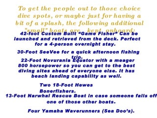 To get the people out to those choice dive spots, or maybe just for having a bit of a splash, the following additional "small" boats are  kept  onboard: 42-foot Custom Built “Game Fisher” Can be launched and retrieved from the deck. Perfect for a 4-person overnight stay.  30-Foot SeeVee for a quick afternoon fishing trip. 22-Foot Novurania Equator with a meager 800 horsepower so you can get to the best diving sites ahead of everyone else. It has beach landing capability as well. Two  18-Foot Hewes Bonerfishers.   13-Foot Narwhal Rescue Boat in case someone falls off one of those other boats . Four  Yamaha Waverunners  (Sea Doo’s). 