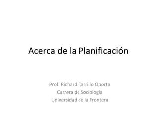 Acerca de la Planificación  Prof. Richard Carrillo Oporto Carrera de Sociología Universidad de la Frontera 