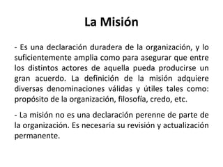 La Misión - Es una declaración duradera de la organización, y lo suficientemente amplia como para asegurar que entre los distintos actores de aquella pueda producirse un gran acuerdo. La definición de la misión adquiere diversas denominaciones válidas y útiles tales como: propósito de la organización, filosofía, credo, etc. - La misión no es una declaración perenne de parte de la organización. Es necesaria su revisión y actualización permanente. 