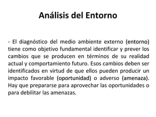 Análisis del Entorno - El diagnóstico del medio ambiente externo  (entorno)  tiene como objetivo fundamental identificar y prever los cambios que se producen en términos de su realidad actual y comportamiento futuro. Esos cambios deben ser identificados en virtud de que ellos pueden producir un impacto favorable  (oportunidad)  o adverso  (amenaza) . Hay que prepararse para aprovechar las oportunidades o para debilitar las amenazas. 