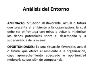 Análisis del Entorno AMENAZAS :  Situación desfavorable, actual o futura que presenta el ambiente a la organización, la cual debe ser enfrentada con miras a evitar o minimizar los daños potenciales sobre el desempeño y la supervivencia de la misma. OPORTUNIDADES :  Es una situación favorable, actual o futura, que ofrece el ambiente a la organización, cuyo aprovechamiento adecuado o oportunidad mejoraría su posición de competencia. 