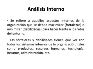 Análisis Interno  Se refiere a aquellos aspectos internos de la organización que se deben maximizar  (fortalezas)  o minimizar  (debilidades)  para hacer frente a los retos del entorno.  Las fortalezas y debilidades tienen que ver con todos los sistemas internos de la organización, tales como productos, recursos humanos, tecnología, insumos, administración, etc. 