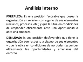 Análisis Interno FORTALEZA:  Es una posición favorable que posee la organización en relación con alguno de sus elementos (recursos, procesos, etc.) y que la sitúa en condiciones de responder eficazmente ante una oportunidad o ante una amenaza. DEBILIDAD:  Es una posición desfavorable que tiene la organización con respecto a alguno de sus elementos y que la ubica en condiciones de no poder responder eficazmente las oportunidades y amenazas del entorno 