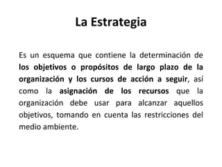 La Estrategia Es un esquema que contiene la determinación de  los objetivos o propósitos de largo plazo de la organización y los cursos de acción a seguir , así como la  asignación de los recursos  que la organización debe usar para alcanzar aquellos objetivos, tomando en cuenta las restricciones del medio ambiente. 