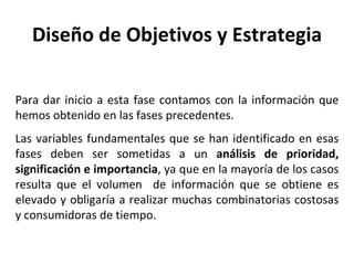 Diseño de Objetivos y Estrategia Para dar inicio a esta fase contamos con la información que hemos obtenido en las fases precedentes.  Las variables fundamentales que se han identificado en esas fases deben ser sometidas a un  análisis de prioridad, significación e importancia , ya que en la mayoría de los casos resulta que el volumen  de información que se obtiene es elevado y obligaría a realizar muchas combinatorias costosas y consumidoras de tiempo. 