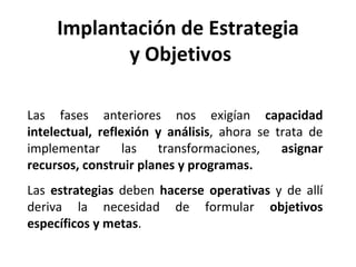 Las fases anteriores nos exigían  capacidad intelectual, reflexión y análisis , ahora se trata de implementar las transformaciones,  asignar recursos, construir planes y programas. Las  estrategias  deben  hacerse operativas  y de allí deriva la necesidad de formular  objetivos específicos y metas . Implantación de Estrategia y Objetivos 