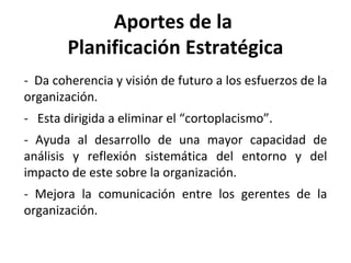 Aportes de la  Planificación Estratégica -  Da coherencia y visión de futuro a los esfuerzos de la organización. -  Esta dirigida a eliminar el “cortoplacismo”. - Ayuda al desarrollo de una mayor capacidad de análisis y reflexión sistemática del entorno y del impacto de este sobre la organización. - Mejora la comunicación entre los gerentes de la organización. 
