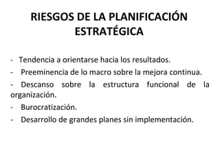 RIESGOS DE LA PLANIFICACIÓN ESTRATÉGICA -  Tendencia a orientarse hacia los resultados. -  Preeminencia de lo macro sobre la mejora continua. - Descanso sobre la estructura funcional de la organización. -  Burocratización. -  Desarrollo de grandes planes sin implementación. 
