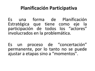 Planificación Participativa Es una forma de Planificación Estratégica que tiene como eje la participación de todos los “actores” involucrados en la problemática. Es un proceso de “concertación” permanente, por lo tanto no se puede ajustar a etapas sino a “momentos”. 