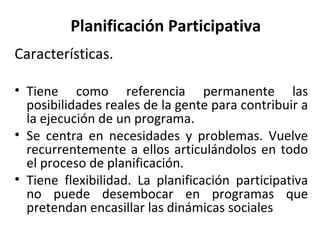 Planificación Participativa Características. Tiene como referencia permanente las posibilidades reales de la gente para contribuir a la ejecución de un programa. Se centra en necesidades y problemas. Vuelve recurrentemente a ellos articulándolos en todo el proceso de planificación. Tiene flexibilidad. La planificación participativa no puede desembocar en programas que pretendan encasillar las dinámicas sociales  