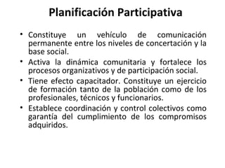Planificación Participativa Constituye un vehículo de comunicación permanente entre los niveles de concertación y la base social. Activa la dinámica comunitaria y fortalece los procesos organizativos y de participación social. Tiene efecto capacitador. Constituye un ejercicio de formación tanto de la población como de los profesionales, técnicos y funcionarios. Establece coordinación y control colectivos como garantía del cumplimiento de los compromisos adquiridos. 