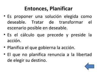 Entonces, Planificar Es proponer una solución elegida como deseable. Tratar de transformar el escenario posible en deseable. Es el cálculo que precede y preside la acción. Planifica el que gobierna la acción. El que no planifica renuncia a la libertad de elegir su destino. 