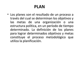 Los planes son el resultado de un proceso a través del cual se determinan los objetivos y las metas de una organización o una estructura política, en un período de tiempo determinado. La definición de los planes para lograr determinados objetivos y metas constituye el proceso metodológico que utiliza la planificación. PLAN 