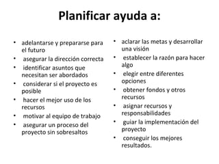 Planificar ayuda a: adelantarse y prepararse para el futuro asegurar la dirección correcta identificar asuntos que necesitan ser abordados considerar si el proyecto es posible hacer el mejor uso de los recursos motivar al equipo de trabajo asegurar un proceso del proyecto sin sobresaltos aclarar las metas y desarrollar una visión establecer la razón para hacer algo elegir entre diferentes opciones obtener fondos y otros recursos asignar recursos y responsabilidades guiar la implementación del proyecto conseguir los mejores resultados. 