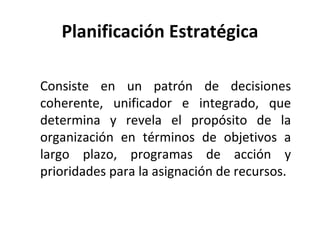 Planificación Estratégica Consiste en un patrón de decisiones coherente, unificador e integrado, que determina y revela el propósito de la organización en términos de objetivos a largo plazo, programas de acción y prioridades para la asignación de recursos. 