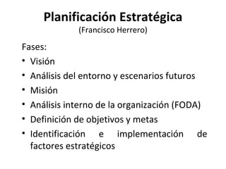 Planificación Estratégica (Francisco Herrero) Fases: Visión Análisis del entorno y escenarios futuros Misión Análisis interno de la organización (FODA) Definición de objetivos y metas Identificación e implementación de factores estratégicos 