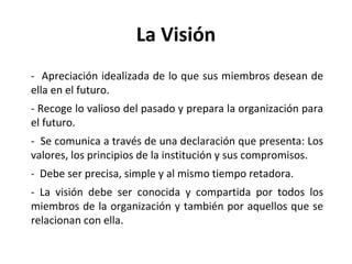La Visión -  Apreciación idealizada de lo que sus miembros desean de ella en el futuro. - Recoge lo valioso del pasado y prepara la organización para el futuro. -  Se comunica a través de una declaración que presenta: Los valores, los principios de la institución y sus compromisos. -  Debe ser precisa, simple y al mismo tiempo retadora. - La visión debe ser conocida y compartida por todos los miembros de la organización y también por aquellos que se relacionan con ella. 