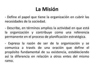 La Misión - Define el papel que tiene la organización en cubrir las necesidades de la sociedad. - Describe, en términos amplios la actividad en que está la organización y contribuye como una referencia permanente en el proceso de planificación estratégica. - Expresa la razón de ser de la organización y se comunica a través de una oración que define el propósito fundamental de su existencia, estableciendo así la diferencia en relación a otros entes del mismo ramo. 