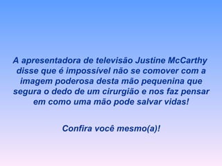 A apresentadora de televisão Justine McCarthy  disse que é impossível não se comover com a imagem poderosa desta mão pequenina que segura o dedo de um cirurgião e nos faz pensar em como uma mão pode salvar vidas! Confira você mesmo(a)! 