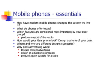 Mobile phones - essentials How have modern mobile phones changed the society we live in? What do phones offer today? Which features are considered most important by your peer group? produce a report of the results How would your ideal phone look? Design a phone of your own. Where and why are different designs successful? Why does advertising work?  Discuss present advertising design an advertising campaign produce advert suitable for a radio 