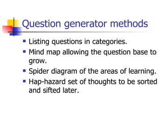 Question generator methods Listing questions in categories. Mind map allowing the question base to grow. Spider diagram of the areas of learning. Hap-hazard set of thoughts to be sorted and sifted later. 