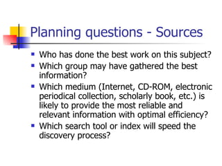 Planning questions - Sources Who has done the best work on this subject?  Which group may have gathered the best information?  Which medium (Internet, CD-ROM, electronic periodical collection, scholarly book, etc.) is likely to provide the most reliable and relevant information with optimal efficiency?  Which search tool or index will speed the discovery process?  