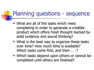 Planning questions - sequence What are all of the tasks which need completing in order to generate a credible product which offers fresh thought backed by solid evidence and sound thinking?  What is the best way to organize these tasks over time? How much time is available? Which tasks come first, and then . . .?  Which tasks depend upon others or cannot be completed until others are finished?  