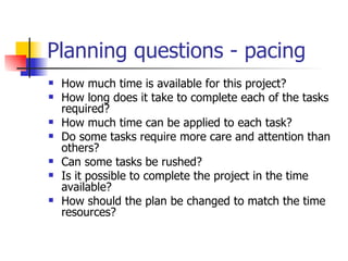 Planning questions - pacing How much time is available for this project?  How long does it take to complete each of the tasks required?  How much time can be applied to each task?  Do some tasks require more care and attention than others?  Can some tasks be rushed?  Is it possible to complete the project in the time available?  How should the plan be changed to match the time resources?  