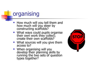 organising How much will you tell them and how much will you steer by constructing scaffolds? What ways could pupils organise their own work they collect; create their own scaffolds? What sources will you give them access to? When organising will you develop their planning skills by running the two sets of question types together? 