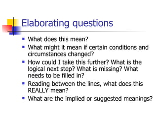 Elaborating questions What does this mean?  What might it mean if certain conditions and circumstances changed?  How could I take this further? What is the logical next step? What is missing? What needs to be filled in?  Reading between the lines, what does this REALLY mean?  What are the implied or suggested meanings?  