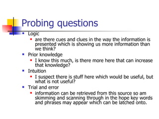 Probing questions Logic are there cues and clues in the way the information is presented which is showing us more information than we think? Prior knowledge I know this much, is there more here that can increase that knowledge? Intuition I suspect there is stuff here which would be useful, but what is not useful?  Trial and error information can be retrieved from this source so am skimming and scanning through in the hope key words and phrases may appear which can be latched onto. 
