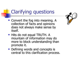 Clarifying questions Convert the fog into meaning. A collection of facts and opinions does not always make sense by itself.  Hits do not equal TRUTH. A mountain of information may do more to block understanding than promote it. Defining words and concepts is central to this clarification process. 