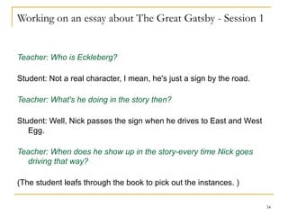 Working on an essay about The Great Gatsby - Session 1 Teacher: Who is Eckleberg? Student: Not a real character, I mean, he's just a sign by the road. Teacher: What's he doing in the story then? Student: Well, Nick passes the sign when he drives to East and West Egg. Teacher: When does he show up in the story-every time Nick goes driving that way? (The student leafs through the book to pick out the instances. ) 