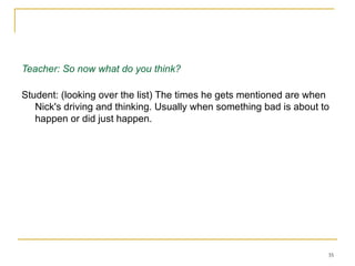 Working on an essay about The Great Gatsby - Session 1 Teacher: So now what do you think? Student: (looking over the list) The times he gets mentioned are when Nick's driving and thinking. Usually when something bad is about to happen or did just happen.  