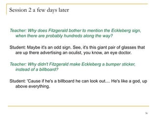 Session 2 a few days later Teacher: Why does Fitzgerald bother to mention the Eckleberg sign, when there are probably hundreds along the way? Student: Maybe it's an odd sign. See, it's this giant pair of glasses that are up there advertising an oculist, you know, an eye doctor. Teacher: Why didn't Fitzgerald make Eckleberg a bumper sticker, instead of a billboard? Student: 'Cause if he's a billboard he can look out.... He's like a god, up above everything. 